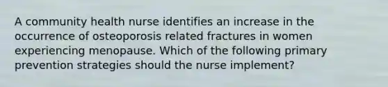 A community health nurse identifies an increase in the occurrence of osteoporosis related fractures in women experiencing menopause. Which of the following primary prevention strategies should the nurse implement?