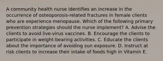 A community health nurse identifies an increase in the occurrence of osteoporosis-related fractures in female clients who are experience menopause. Which of the following primary prevention strategies should the nurse implement? A. Advise the clients to avoid live-virus vaccines. B. Encourage the clients to participate in weight-bearing activities. C. Educate the clients about the importance of avoiding sun exposure. D. Instruct at risk clients to increase their intake of foods high in Vitamin E.