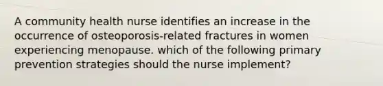 A community health nurse identifies an increase in the occurrence of osteoporosis-related fractures in women experiencing menopause. which of the following primary prevention strategies should the nurse implement?