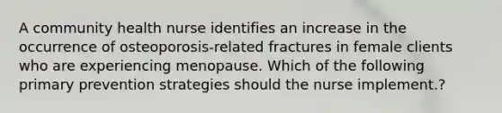 A community health nurse identifies an increase in the occurrence of osteoporosis-related fractures in female clients who are experiencing menopause. Which of the following primary prevention strategies should the nurse implement.?