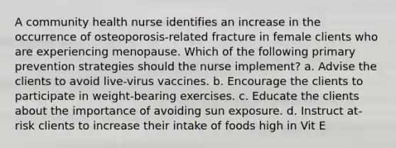 A community health nurse identifies an increase in the occurrence of osteoporosis-related fracture in female clients who are experiencing menopause. Which of the following primary prevention strategies should the nurse implement? a. Advise the clients to avoid live-virus vaccines. b. Encourage the clients to participate in weight-bearing exercises. c. Educate the clients about the importance of avoiding sun exposure. d. Instruct at-risk clients to increase their intake of foods high in Vit E