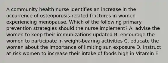 A community health nurse identifies an increase in the occurrence of osteoporosis-related fractures in women experiencing menopause. Which of the following primary prevention strategies should the nurse implement? A. advise the women to keep their immunizations updated B. encourage the women to participate in weight-bearing activities C. educate the women about the importance of limiting sun exposure D. instruct at-risk women to increase their intake of foods high in Vitamin E