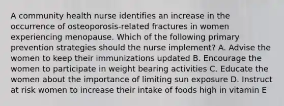 A community health nurse identifies an increase in the occurrence of osteoporosis-related fractures in women experiencing menopause. Which of the following primary prevention strategies should the nurse implement? A. Advise the women to keep their immunizations updated B. Encourage the women to participate in weight bearing activities C. Educate the women about the importance of limiting sun exposure D. Instruct at risk women to increase their intake of foods high in vitamin E