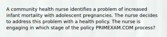 A community health nurse identifies a problem of increased infant mortality with adolescent pregnancies. The nurse decides to address this problem with a health policy. The nurse is engaging in which stage of the policy PRIMEXAM.COM process?