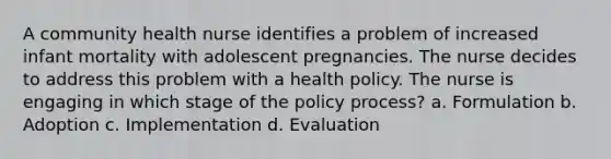 A community health nurse identifies a problem of increased infant mortality with adolescent pregnancies. The nurse decides to address this problem with a health policy. The nurse is engaging in which stage of the policy process? a. Formulation b. Adoption c. Implementation d. Evaluation