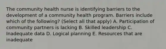 The community health nurse is identifying barriers to the development of a community health program. Barriers include which of the following? (Select all that apply) A. Participation of community partners is lacking B. Skilled leadership C. Inadequate data D. Logical planning E. Resources that are inadequate