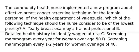 The community health nurse implemented a new program about effective breast cancer screening technique for the female personnel of the health department of Valenzuela. Which of the following technique should the nurse consider to be of the lowest priority? A. Yearly breast exam by a trained professional B. Detailed health history to identify women at risk C. Screening mammogram every year for women over age 50 D. Screening mammogram every 1-2 years for women over age of 40.