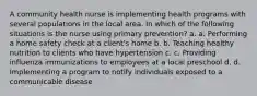 A community health nurse is implementing health programs with several populations in the local area. In which of the following situations is the nurse using primary prevention? a. a. Performing a home safety check at a client's home b. b. Teaching healthy nutrition to clients who have hypertension c. c. Providing influenza immunizations to employees at a local preschool d. d. Implementing a program to notify individuals exposed to a communicable disease