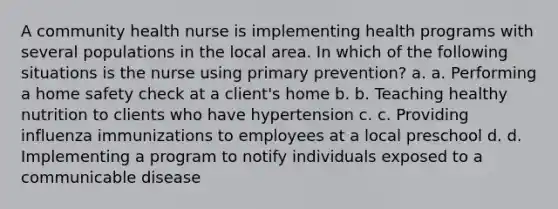 A community health nurse is implementing health programs with several populations in the local area. In which of the following situations is the nurse using primary prevention? a. a. Performing a home safety check at a client's home b. b. Teaching healthy nutrition to clients who have hypertension c. c. Providing influenza immunizations to employees at a local preschool d. d. Implementing a program to notify individuals exposed to a communicable disease