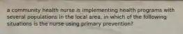 a community health nurse is implementing health programs with several populations in the local area, in which of the following situations is the nurse using primary prevention?