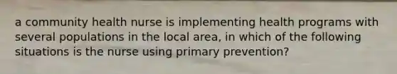 a community health nurse is implementing health programs with several populations in the local area, in which of the following situations is the nurse using primary prevention?