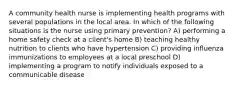 A community health nurse is implementing health programs with several populations in the local area. In which of the following situations is the nurse using primary prevention? A) performing a home safety check at a client's home B) teaching healthy nutrition to clients who have hypertension C) providing influenza immunizations to employees at a local preschool D) implementing a program to notify individuals exposed to a communicable disease