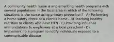 A community health nurse is implementing health programs with several populations in the local area in which of the following situations is the nurse using primary prevention? - A) Performing a home safety check at a client's home - B) Teaching healthy nutrition to clients who have HTN - C) Providing influenza immunizations to employees at a local preschool - D) Implementing a program to notify individuals exposed to a communicable disease