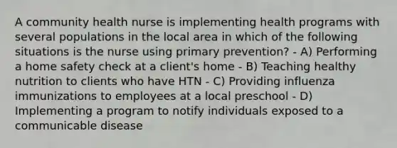 A community health nurse is implementing health programs with several populations in the local area in which of the following situations is the nurse using primary prevention? - A) Performing a home safety check at a client's home - B) Teaching healthy nutrition to clients who have HTN - C) Providing influenza immunizations to employees at a local preschool - D) Implementing a program to notify individuals exposed to a communicable disease