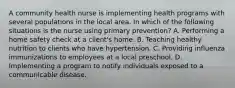 A community health nurse is implementing health programs with several populations in the local area. In which of the following situations is the nurse using primary prevention? A. Performing a home safety check at a client's home. B. Teaching healthy nutrition to clients who have hypertension. C. Providing influenza immunizations to employees at a local preschool. D. Implementing a program to notify individuals exposed to a communicable disease.