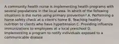 A community health nurse is implementing health programs with several populations in the local area. In which of the following situations is the nurse using primary prevention? A. Performing a home safety check at a client's home B. Teaching healthy nutrition to clients who have hypertension C. Providing influenza immunizations to employees at a local preschool D. Implementing a program to notify individuals exposed to a communicable disease