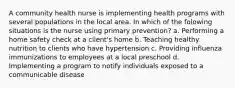 A community health nurse is implementing health programs with several populations in the local area. In which of the folowing situations is the nurse using primary prevention? a. Performing a home safety check at a client's home b. Teaching healthy nutrition to clients who have hypertension c. Providing influenza immunizations to employees at a local preschool d. Implementing a program to notify individuals exposed to a communicable disease