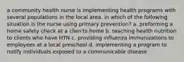 a community health nurse is implementing health programs with several populations in the local area. in which of the following situation is the nurse using primary prevention? a. preforming a home safety check at a clien'ts home b. teaching health nutrition to clients who have HTN c. providing influenza immunizations to employees at a local preschool d. implementing a program to notify individuals exposed to a communicable disease