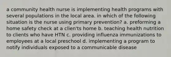 a community health nurse is implementing health programs with several populations in the local area. in which of the following situation is the nurse using primary prevention? a. preforming a home safety check at a clien'ts home b. teaching health nutrition to clients who have HTN c. providing influenza immunizations to employees at a local preschool d. implementing a program to notify individuals exposed to a communicable disease