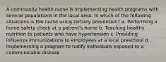 A community health nurse is implementing health programs with several populations in the local area. In which of the following situations is the nurse using tertiary prevention? a. Performing a home safety check at a patient's home b. Teaching healthy nutrition to patients who have hypertension c. Providing influenza immunizations to employees at a local preschool d. Implementing a program to notify individuals exposed to a communicable disease