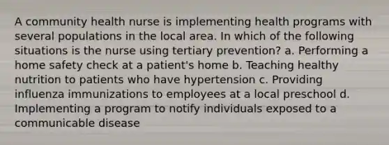 A community health nurse is implementing health programs with several populations in the local area. In which of the following situations is the nurse using tertiary prevention? a. Performing a home safety check at a patient's home b. Teaching healthy nutrition to patients who have hypertension c. Providing influenza immunizations to employees at a local preschool d. Implementing a program to notify individuals exposed to a communicable disease