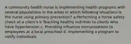 A community health nurse is implementing health programs with several populations in the areas in which following situations is the nurse using primary prevention? a.Performing a home safety check at a client's b Teaching healthy nutrition to clients who have hypertension c. Providing influenza immunizations to employees at a local preschool d. Implementing a program to notify individuals