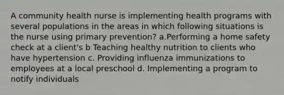 A community health nurse is implementing health programs with several populations in the areas in which following situations is the nurse using primary prevention? a.Performing a home safety check at a client's b Teaching healthy nutrition to clients who have hypertension c. Providing influenza immunizations to employees at a local preschool d. Implementing a program to notify individuals