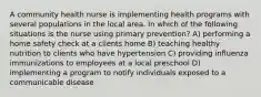 A community health nurse is implementing health programs with several populations in the local area. In which of the following situations is the nurse using primary prevention? A) performing a home safety check at a clients home B) teaching healthy nutrition to clients who have hypertension C) providing influenza immunizations to employees at a local preschool D) implementing a program to notify individuals exposed to a communicable disease