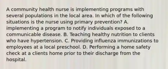 A community health nurse is implementing programs with several populations in the local area. In which of the following situations is the nurse using primary prevention? A. implementing a program to notify individuals exposed to a communicable disease. B. Teaching healthy nutrition to clients who have hypertension. C. Providing influenza immunizations to employees at a local preschool. D. Performing a home safety check at a clients home prior to their discharge from the hospital.