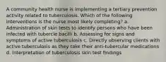 A community health nurse is implementing a tertiary prevention activity related to tuberculosis. Which of the following interventions is the nurse most likely completing? a. Administration of skin tests to identify persons who have been infected with tubercle bacilli b. Assessing for signs and symptoms of active tuberculosis c. Directly observing clients with active tuberculosis as they take their anti-tubercular medications d. Interpretation of tuberculosis skin test findings