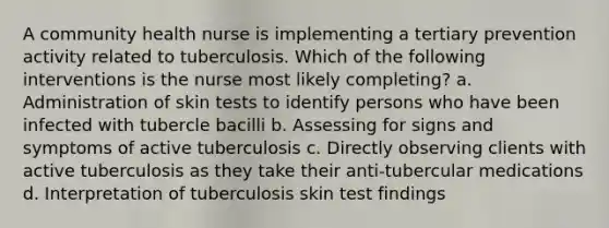 A community health nurse is implementing a tertiary prevention activity related to tuberculosis. Which of the following interventions is the nurse most likely completing? a. Administration of skin tests to identify persons who have been infected with tubercle bacilli b. Assessing for signs and symptoms of active tuberculosis c. Directly observing clients with active tuberculosis as they take their anti-tubercular medications d. Interpretation of tuberculosis skin test findings