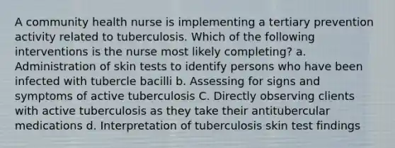 A community health nurse is implementing a tertiary prevention activity related to tuberculosis. Which of the following interventions is the nurse most likely completing? a. Administration of skin tests to identify persons who have been infected with tubercle bacilli b. Assessing for signs and symptoms of active tuberculosis C. Directly observing clients with active tuberculosis as they take their antitubercular medications d. Interpretation of tuberculosis skin test findings