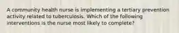 A community health nurse is implementing a tertiary prevention activity related to tuberculosis. Which of the following interventions is the nurse most likely to complete?