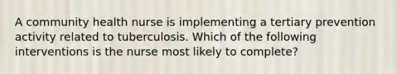 A community health nurse is implementing a tertiary prevention activity related to tuberculosis. Which of the following interventions is the nurse most likely to complete?