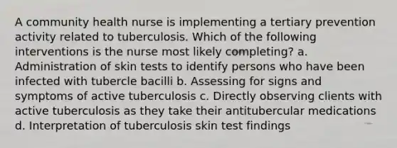 A community health nurse is implementing a tertiary prevention activity related to tuberculosis. Which of the following interventions is the nurse most likely completing? a. Administration of skin tests to identify persons who have been infected with tubercle bacilli b. Assessing for signs and symptoms of active tuberculosis c. Directly observing clients with active tuberculosis as they take their antitubercular medications d. Interpretation of tuberculosis skin test findings