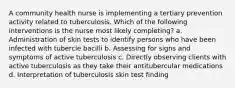 A community health nurse is implementing a tertiary prevention activity related to tuberculosis. Which of the following interventions is the nurse most likely completing? a. Administration of skin tests to identify persons who have been infected with tubercle bacilli b. Assessing for signs and symptoms of active tuberculosis c. Directly observing clients with active tuberculosis as they take their antitubercular medications d. Interpretation of tuberculosis skin test finding