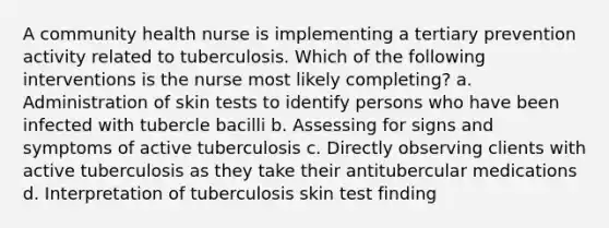 A community health nurse is implementing a tertiary prevention activity related to tuberculosis. Which of the following interventions is the nurse most likely completing? a. Administration of skin tests to identify persons who have been infected with tubercle bacilli b. Assessing for signs and symptoms of active tuberculosis c. Directly observing clients with active tuberculosis as they take their antitubercular medications d. Interpretation of tuberculosis skin test finding