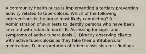 A community health nurse is implementing a tertiary prevention activity related to tuberculosis. Which of the following interventions is the nurse most likely completing? A. Administration of skin tests to identify persons who have been infected with tubercle bacilli B. Assessing for signs and symptoms of active tuberculosis C. Directly observing clients with active tuberculosis as they take their antitubercular medications D. Interpretation of tuberculosis skin test findings