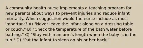 A community health nurse implements a teaching program for new parents about ways to prevent injuries and reduce infant mortality. Which suggestion would the nurse include as most important? A) "Never leave the infant alone on a dressing table or couch." B) "Check the temperature of the bath water before bathing." C) "Stay within an arm's length when the baby is in the tub." D) "Put the infant to sleep on his or her back."