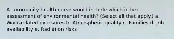 A community health nurse would include which in her assessment of environmental health? (Select all that apply.) a. Work-related exposures b. Atmospheric quality c. Families d. Job availability e. Radiation risks