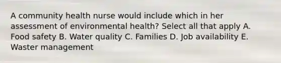 A community health nurse would include which in her assessment of environmental health? Select all that apply A. Food safety B. Water quality C. Families D. Job availability E. Waster management