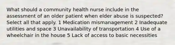 What should a community health nurse include in the assessment of an older patient when elder abuse is suspected? Select all that apply. 1 Medication mismanagement 2 Inadequate utilities and space 3 Unavailability of transportation 4 Use of a wheelchair in the house 5 Lack of access to basic necessities