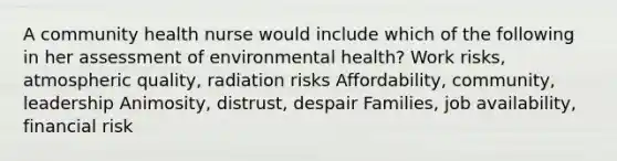 A community health nurse would include which of the following in her assessment of environmental health? Work risks, atmospheric quality, radiation risks Affordability, community, leadership Animosity, distrust, despair Families, job availability, financial risk