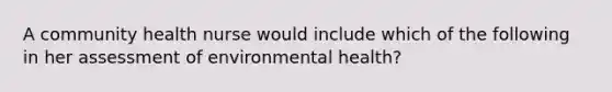 A community health nurse would include which of the following in her assessment of environmental health?