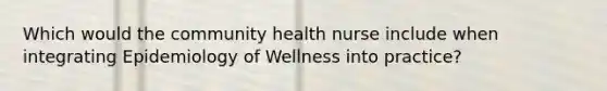 Which would the community health nurse include when integrating Epidemiology of Wellness into practice?