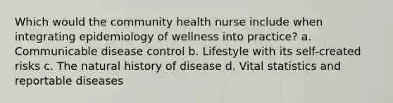 Which would the community health nurse include when integrating epidemiology of wellness into practice? a. Communicable disease control b. Lifestyle with its self-created risks c. The natural history of disease d. Vital statistics and reportable diseases