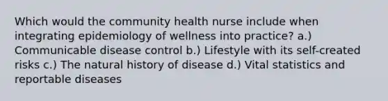 Which would the community health nurse include when integrating epidemiology of wellness into practice? a.) Communicable disease control b.) Lifestyle with its self-created risks c.) The natural history of disease d.) Vital statistics and reportable diseases