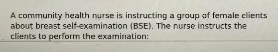 A community health nurse is instructing a group of female clients about breast self-examination (BSE). The nurse instructs the clients to perform the examination: