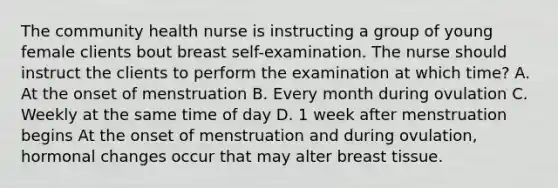 The community health nurse is instructing a group of young female clients bout breast self-examination. The nurse should instruct the clients to perform the examination at which time? A. At the onset of menstruation B. Every month during ovulation C. Weekly at the same time of day D. 1 week after menstruation begins At the onset of menstruation and during ovulation, hormonal changes occur that may alter breast tissue.