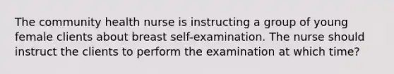 The community health nurse is instructing a group of young female clients about breast self-examination. The nurse should instruct the clients to perform the examination at which time?